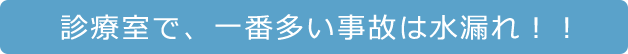 診療室で、一番多い事故は水漏れ！！