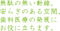 無駄の無い動線、安らぎのある空間、歯科医療の発展にお役に立ちます。